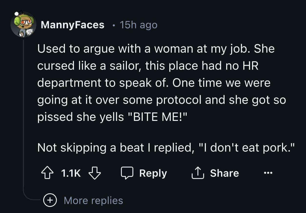 screenshot - Manny Faces 15h ago . Used to argue with a woman at my job. She cursed a sailor, this place had no Hr department to speak of. One time we were going at it over some protocol and she got so pissed she yells "Bite Me!" Not skipping a beat I rep